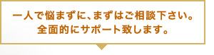 一人で悩まずに、まずはご相談ください。全面的にサポート致します。